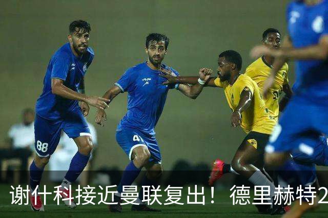 谢什科接近曼联复出！德里赫特254天后重返训练，仍未可回归赛场